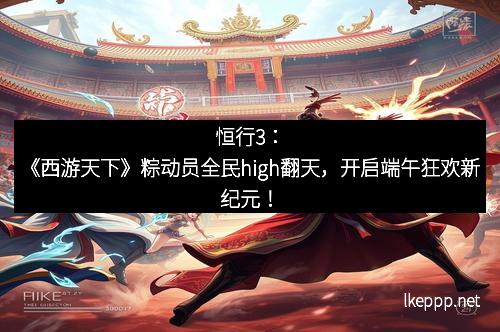 恒行3：《西游天下》粽动员全民high翻天，开启端午狂欢新纪元！