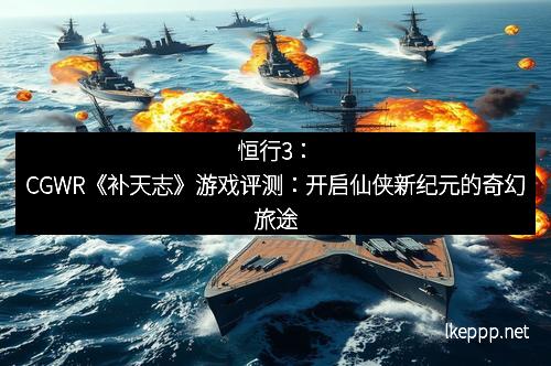 恒行3：CGWR《补天志》游戏评测：开启仙侠新纪元的奇幻旅途