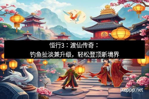 恒行3：渡仙传奇：钓鱼扯淡兼升级，轻松登顶新境界